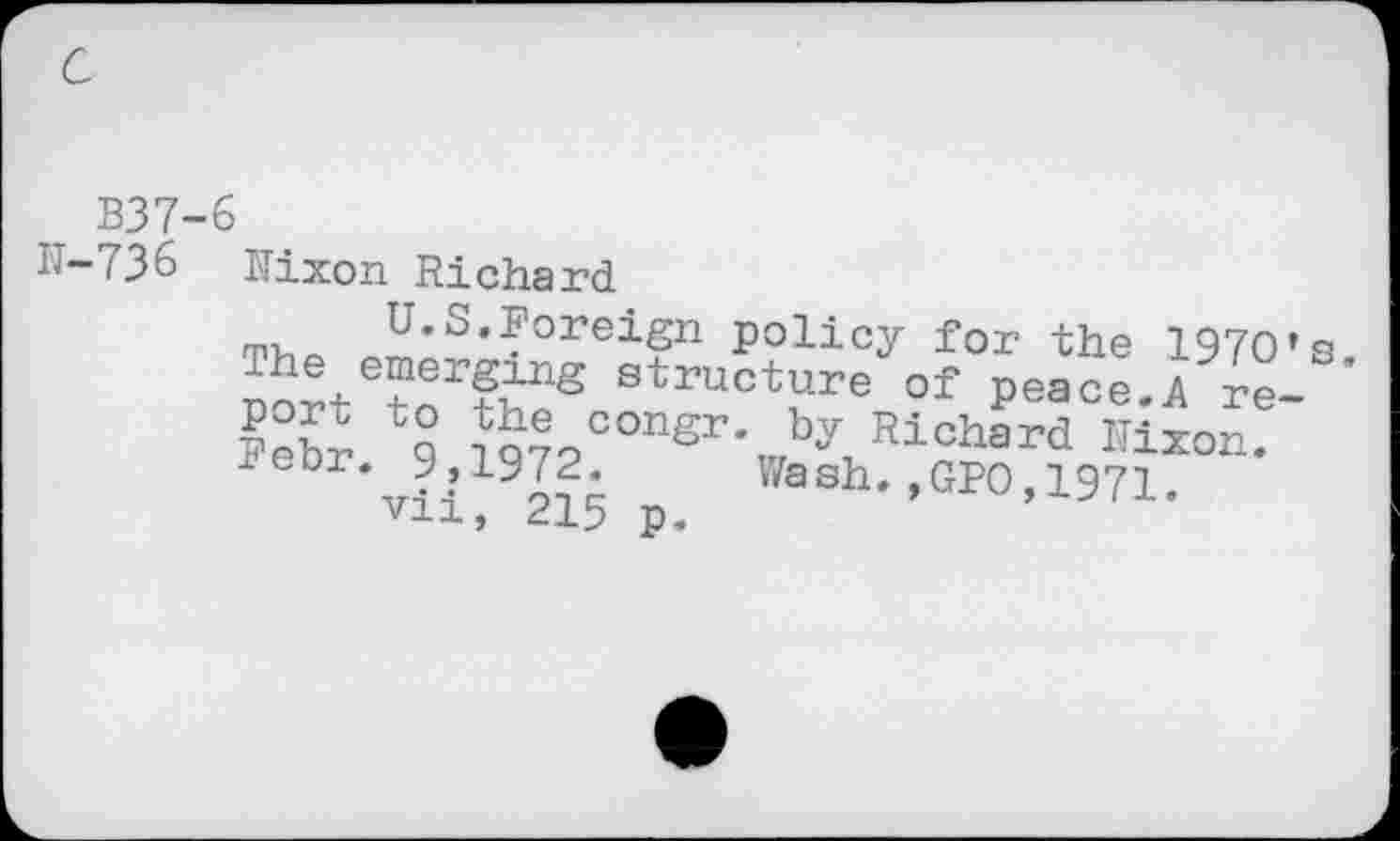 ﻿c
B37-6
IT-736 Mixon Richard
U.S.Foreign policy for the 197O*s j.he emerging structure of peace.A re-
*9° g7V°nSVV^ard ^*0"
leor. y,iyf2. Wash.,GPO,1971,
vii, 215 p.	’ ” ’